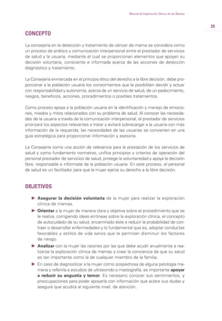 29
Manual de Exploración Clínica de las Mamas
CONCEPTO
La consejería en la detección y tratamiento de cáncer de mama se considera como
un proceso de análisis y comunicación interpersonal entre el prestador de servicios
de salud y la usuaria, mediante el cual se proporcionan elementos que apoyan su
decisión voluntaria, consciente e informada acerca de las acciones de detección
diagnóstico y tratamiento.
La Consejería enmarcada en el principio ético del derecho a la libre decisión, debe pro-
porcionar a la población usuaria los conocimientos que le posibiliten decidir y actuar
con responsabilidad y autonomía, acerca de un servicio de salud, de un padecimiento,
riesgos, beneficios, acciones, procedimientos o posibles tratamientos.
Como proceso apoya a la población usuaria en la identificación y manejo de emocio-
nes, miedos y mitos relacionados con su problema de salud. Al conocer las necesida-
des de la usuaria a través de la comunicación interpersonal, el prestador de servicios
priorizará los aspectos relevantes a tratar y evitará sobrecargar a la usuaria con más
información de la requerida; las necesidades de las usuarias se convierten en una
guía estratégica para proporcionar información y asesoría.
La Consejería como una acción de relevancia para la prestación de los servicios de
salud y como fundamento normativo, unifica principios y criterios de operación del
personal prestador de servicios de salud, protege la voluntariedad y apoya la decisión
libre, responsable e informada de la población usuaria. En este proceso, el personal
de salud es un facilitador para que la mujer ejerza su derecho a la libre decisión.
OBJETIVOS
Ǡ Asegurar la decisión voluntaria de la mujer para realizar la exploración
clínica de mamas.
Ǡ Orientar a la mujer de manera clara y objetiva sobre el procedimiento que se
le realiza, corrigiendo ideas erróneas sobre la exploración clínica, el concepto
de autocuidado de su salud, encaminado éste a reducir la probabilidad de con-
traer o desarrollar enfermedades y lo fundamental que es, adoptar conductas
favorables y estilos de vida sanos que le permitan disminuir los factores
de riesgo.
Ǡ Analizar con la mujer las razones por las que debe acudir anualmente a rea-
lizarse la exploración clínica de mamas y crear la conciencia de que su salud
es tan importante como la de cualquier miembro de la familia.
Ǡ En caso de diagnosticar a la mujer como sospechosa de alguna patología ma-
maria y referirla a estudios de ultrasonido o mastografía, es importante apoyar
a reducir su angustia y temor. Es necesario conocer sus sentimientos, y
preocupaciones para poder apoyarla con información que aclare sus dudas y
asegure que acudirá al siguiente nivel. de atención.
 