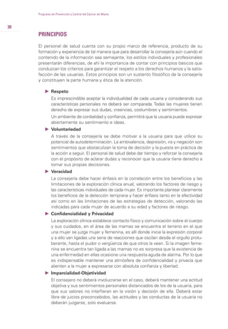 PRINCIPIOS
El personal de salud cuenta con su propio marco de referencia, producto de su
formación y experiencia de tal manera que para desarrollar la consejería aún cuando el
contenido de la información sea semejante, los estilos individuales y profesionales
presentarán diferencias, de ahí la importancia de contar con principios básicos que
conduzcan los criterios para garantizar el respeto a los derechos humanos y la satis-
facción de las usuarias. Estos principios son un sustento filosófico de la consejería
y constituyen la parte humana y ética de la atención.
Ǡ Respeto
Es imprescindible aceptar la individualidad de cada usuaria y considerando sus
características personales no deberá ser comparada. Todas las mujeres tienen
derecho de expresar sus dudas, creencias, costumbres y sentimientos.
Un ambiente de cordialidad y confianza, permitirá que la usuaria pueda expresar
abiertamente su sentimiento e ideas.
Ǡ Voluntariedad
A través de la consejería se debe motivar a la usuaria para que utilice su
potencial de autodeterminación. La ambivalencia, depresión, ira y negación son
sentimientos que obstaculizan la toma de decisión y la puesta en práctica de
la acción a seguir. El personal de salud debe dar tiempo y reforzar la consejería
con el propósito de aclarar dudas y reconocer que la usuaria tiene derecho a
tomar sus propias decisiones.
Ǡ Veracidad
La consejería debe hacer énfasis en la correlación entre los beneficios y las
limitaciones de la exploración clínica anual, valorando los factores de riesgo y
las características individuales de cada mujer. Es importante plantear claramente
los beneficios de la detección temprana y hacer énfasis tanto en la efectividad
así como en las limitaciones de las estrategias de detección, valorando las
indicadas para cada mujer de acuerdo a su edad y factores de riesgo.
Ǡ Confidencialidad y Privacidad
La exploración clínica establece contacto físico y comunicación sobre el cuerpo
y sus cuidados, en el área de las mamas se encuentra el terreno en el que
una mujer se juzga mujer y femenina, es allí donde inicia la expresión corporal
y a ello van ligadas una serie de reacciones que oscilan desde el orgullo protu-
berante, hasta el pudor o vergüenza de que otros la vean. Si la imagen feme-
nina se encuentra tan ligada a las mamas no es sorpresa que la existencia de
una enfermedad en ellas ocasione una respuesta aguda de alarma. Por lo que
es indispensable mantener una atmósfera de confidencialidad y privacía que
alienten a la mujer a expresarse con absoluta confianza y libertad.
Ǡ Imparcialidad-Objetividad
El consejero no deberá involucrarse en el caso, deberá mantener una actitud
objetiva y sus sentimientos personales distanciados de los de la usuaria, para
que sus valores no interfieran en la visión y decisión de ella. Deberá estar
libre de juicios preconcebidos, las actitudes y las conductas de la usuaria no
deberán juzgarse, solo evaluarse.
30
Programa de Prevención y Control del Cáncer de Mama
 
