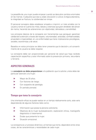31
Manual de Exploración Clínica de las Mamas
La pesadilla de una mujer puede empezar cuando se descubre cambios anormales
en las mamas. Cualquiera que sea su edad, educación o cultura; la lógica abandona,
la integridad se fractura, la cotidianidad se rompe.
El personal consejero debe establecer empatía e imprimir un trato amable con la
usuaria y tomar en cuenta los mitos, tabúes y creencias que giran alrededor del cáncer
de mama, haciendo las aclaraciones con objetividad, delicadeza y sensibilidad.
Los principios básicos de la consejería son herramientas que persiguen garantizar
calidad de la atención a través del respeto, voluntariedad, veracidad, confidencialidad,
privacidad e imparcialidad, en una enfermedad que tiene implicaciones psicológicas,
sociales, económicas y de salud.
Basados en estos principios se debe tener presente que la decisión y el consenti-
miento de la usuaria se debe respetar.
La consejería debe ser proporcionada por personal de salud que haya recibido
capacitación específica y este informado sobre la prevención primaria, secundaria
y terciaria.
ASPECTOS GENERALES
La consejería se debe proporcionar a la población que la solicite y ésta debe dar
particular atención a la mujer:
Ǡ Mayor de 25 años.
Ǡ Con factores de riesgo.
Ǡ Con sospecha de patología.
Ǡ En período prenatal.
Tiempo que toma la consejería
Una orientación eficaz se puede realizar en un tiempo relativamente corto, este varía
dependiendo de algunos factores tales como:
Ǡ Información que posea la persona solicitante.
Ǡ Objetivos de la mujer (autoexploración, exploración clínica, mastografía
diagnóstico o tratamiento).
Ǡ Dudas que presente la mujer.
Ǡ Situación emocional.
La consejería es un proceso dinámico y el tiempo que tome, dependerá entre otras
cosas, de las características y necesidades de cada mujer.
 
