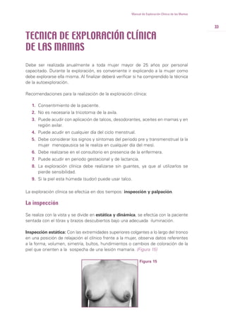33
Manual de Exploración Clínica de las Mamas
Debe ser realizada anualmente a toda mujer mayor de 25 años por personal
capacitado. Durante la exploración, es conveniente ir explicando a la mujer como
debe explorarse ella misma. Al finalizar deberá verificar si ha comprendido la técnica
de la autoexploración.
Recomendaciones para la realización de la exploración clínica:
1. Consentimiento de la paciente.
2. No es necesaria la tricotomia de la axila.
3. Puede acudir con aplicación de talcos, desodorantes, aceites en mamas y en
región axilar.
4. Puede acudir en cualquier día del ciclo menstrual.
5. Debe considerar los signos y síntomas del periodo pre y transmenstrual (a la
mujer menopausica se le realiza en cualquier día del mes).
6. Debe realizarse en el consultorio en presencia de la enfermera.
7. Puede acudir en periodo gestacional y de lactancia.
8. La exploración clínica debe realizarse sin guantes, ya que al utilizarlos se
pierde sensibilidad.
9. Si la piel esta húmeda (sudor) puede usar talco.
La exploración clínica se efectúa en dos tiempos: inspección y palpación.
La inspección
Se realiza con la vista y se divide en estática y dinámica, se efectúa con la paciente
sentada con el tórax y brazos descubiertos bajo una adecuada iluminación.
Inspección estática: Con las extremidades superiores colgantes a lo largo del tronco
en una posición de relajación el clínico frente a la mujer, observa datos referentes
a la forma, volumen, simetría, bultos, hundimientos o cambios de coloración de la
piel que orienten a la sospecha de una lesión mamaria. (Figura 15)
TECNICA DE EXPLORACIÓN CLÍNICA
DE LAS MAMAS
Figura 15
 