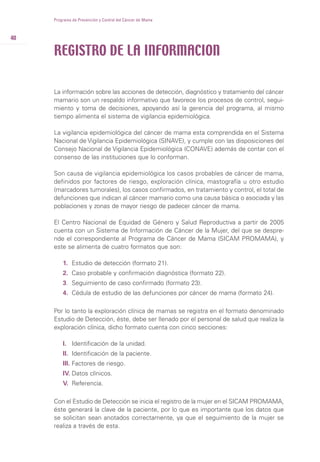 40
La información sobre las acciones de detección, diagnóstico y tratamiento del cáncer
mamario son un respaldo informativo que favorece los procesos de control, segui-
miento y toma de decisiones, apoyando así la gerencia del programa, al mismo
tiempo alimenta el sistema de vigilancia epidemiológica.
La vigilancia epidemiológica del cáncer de mama esta comprendida en el Sistema
Nacional de Vigilancia Epidemiológica (SINAVE), y cumple con las disposiciones del
Consejo Nacional de Vigilancia Epidemiológica (CONAVE) además de contar con el
consenso de las instituciones que lo conforman.
Son causa de vigilancia epidemiológica los casos probables de cáncer de mama,
definidos por factores de riesgo, exploración clínica, mastografía u otro estudio
(marcadores tumorales), los casos confirmados, en tratamiento y control, el total de
defunciones que indican al cáncer mamario como una causa básica o asociada y las
poblaciones y zonas de mayor riesgo de padecer cáncer de mama.
El Centro Nacional de Equidad de Género y Salud Reproductiva a partir de 2005
cuenta con un Sistema de Información de Cáncer de la Mujer, del que se despre-
nde el correspondiente al Programa de Cáncer de Mama (SICAM PROMAMA), y
este se alimenta de cuatro formatos que son:
1. Estudio de detección (formato 21).
2. Caso probable y confirmación diagnóstica (formato 22).
3. Seguimiento de caso confirmado (formato 23).
4. Cédula de estudio de las defunciones por cáncer de mama (formato 24).
Por lo tanto la exploración clínica de mamas se registra en el formato denominado
Estudio de Detección, éste, debe ser llenado por el personal de salud que realiza la
exploración clínica, dicho formato cuenta con cinco secciones:
I. Identificación de la unidad.
II. Identificación de la paciente.
III. Factores de riesgo.
IV. Datos clínicos.
V. Referencia.
Con el Estudio de Detección se inicia el registro de la mujer en el SICAM PROMAMA,
éste generará la clave de la paciente, por lo que es importante que los datos que
se solicitan sean anotados correctamente, ya que el seguimiento de la mujer se
realiza a través de esta.
Programa de Prevención y Control del Cáncer de Mama
REGISTRO DE LA INFORMACION
 