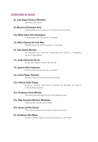 SECRETARÍA DE SALUD
Dr. José Ángel Córdova Villalobos
Secretario de Salud
Dr. Mauricio Hernández Ávila
Subsecretario de Prevención y Promoción de la Salud
Dra. Maki Esther Ortiz Domínguez
Subsecretaria de Innovación y Calidad
Lic. María Eugenia de León-May
Subsecretaria de Administración y Finanzas
Dr. Julio Sotelo Morales
Comisionado de Institutos Nacionales de Salud y Hospitales
de Alta Especialidad
Lic. Jorge Camarena García
Titular del Órgano Interno de Control
Lic. Ignacio Ibarra Espinosa
Director General de Asuntos Jurídicos
Lic. Carlos Olmos Tomasini
Director General de Comunicación Social
Dra. Patricia Uribe Zúñiga
Directora General del Centro Nacional de Equidad de Género
y Salud Reproductiva
Dra. Prudencia Cerón Mireles
Directora General Adjunta de Salud Reproductiva
Dra. Olga Georgina Martínez Montañez
Directora de Cáncer de la Mujer
Dra. Aurora del Río Zolezzi
Directora General Adjunta de Equidad de Género
Dr. Cuitláhuac Ruiz Matus
Director General Adjunto de Salud Materna y Perinatal
 