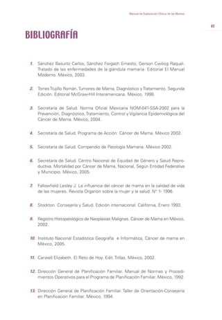 41
Manual de Exploración Clínica de las Mamas
1. Sánchez Basurto Carlos, Sánchez Forgach Ernesto, Gerson Cwilicg Raquel.
Tratado de las enfermedades de la glándula mamaria. Editorial El Manual
Moderno. México, 2003.
2. TorresTrujillo Román.Tumores de Mama, Diagnóstico yTratamiento. Segunda
Edición. Editorial McGraw-Hill Interamericana. México, 1998.
3. Secretaría de Salud. Norma Oficial Mexicana NOM-041-SSA-2002 para la
Prevención, Diagnóstico,Tratamiento, Control y Vigilancia Epidemiológica del
Cáncer de Mama. México, 2004.
4. Secretaría de Salud. Programa de Acción: Cáncer de Mama. México 2002.
5. Secretaría de Salud. Compendio de Patología Mamaria. México 2002.
6. Secretaría de Salud. Centro Nacional de Equidad de Género y Salud Repro-
ductiva. Mortalidad por Cáncer de Mama, Nacional, Según Entidad Federativa
y Municipio. México, 2005.
7. Fallowfield Lesley J. La influencia del cáncer de mama en la calidad de vida
de las mujeres. Revista Organon sobre la mujer y la salud. N° 1- 1996.
8. Stockton. Consejería y Salud. Edición internacional. California, Enero 1993.
9. Registro Histopatológico de Neoplasias Malignas. Cáncer de Mama en México,
2002.
10. Instituto Nacional Estadística Geografía e Informática, Cáncer de mama en
México, 2005.
11. Carwell Elizabeth. El Reto de Hoy. Edit. Trillas. México, 2002.
12. Dirección General de Planificación Familiar. Manual de Normas y Procedi-
mientos Operativos para el Programa de Planificación Familiar. México, 1992.
13. Dirección General de Planificación Familiar. Taller de Orientación-Consejería
en Planificación Familiar. México, 1994.
BIBLIOGRAFÍA
 