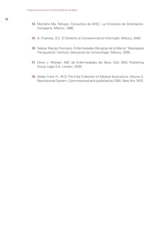 42
Programa de Prevención y Control del Cáncer de Mama
14. Montaño Ma. Refugio. Consultora de AVSC. La Entrevista de Orientación-
Consejería. México, 1998.
15. A. Fluentes, S.C. El Derecho al Consentimiento Informado. México, 2004.
16. Salazar Macías Francisco. Enfermedades Benignas de la Mama “Mastopatía
Fibroquística”. Instituto Jalisciense de Cancerología. México, 2005.
17. Dixon J. Michael. ABC de Enfermedades del Seno. Edit. BMJ Publishing
Group Legis S.A. London, 2000.
18. Netter Frank H., M.D. The Ciba Collection of Medical Illustrations, Volume 2,
Reproductive System. Commissioned and published by CIBA. NewYork 1970.
 