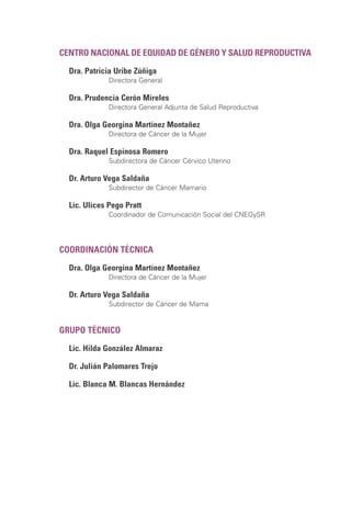 CENTRO NACIONAL DE EQUIDAD DE GÉNERO Y SALUD REPRODUCTIVA
Dra. Patricia Uribe Zúñiga
Directora General
Dra. Prudencia Cerón Mireles
Directora General Adjunta de Salud Reproductiva
Dra. Olga Georgina Martínez Montañez
Directora de Cáncer de la Mujer
Dra. Raquel Espinosa Romero
Subdirectora de Cáncer Cérvico Uterino
Dr. Arturo Vega Saldaña
Subdirector de Cáncer Mamario
Lic. Ulices Pego Pratt
Coordinador de Comunicación Social del CNEGySR
COORDINACIÓN TÉCNICA
Dra. Olga Georgina Martínez Montañez
Directora de Cáncer de la Mujer
Dr. Arturo Vega Saldaña
Subdirector de Cáncer de Mama
GRUPO TÉCNICO
Lic. Hilda González Almaraz
Dr. Julián Palomares Trejo
Lic. Blanca M. Blancas Hernández
 