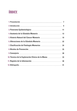 Presentación
Introducción
Panorama Epidemiológico
Anatomía de la Glándula Mamaria
Historia Natural del Cáncer Mamario
Alteraciones de la Glándula Mamaria
Clasificación de Patologás Mamarias
Niveles de Prevención
Consejería
Técnica de la Exploración Clínica de la Mama
Registro de la Información
Bibliografía
1.
2.
3.
4.
5.
6.
7.
8.
9.
10.
11.
12.
ÍNDICE
7
9
11
13
19
22
24
25
28
33
40
41
 
