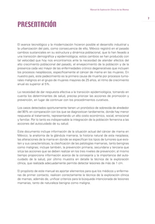 7
Manual de Exploración Clínica de las Mamas
PRESENTACIÓN
El avance tecnológico y la modernización hicieron posible el desarrollo industrial y
la urbanización del país, como consecuencia de ello, México registró en el pasado
cambios sustanciales en su estructura y dinámica poblacional, que lo han llevado a
una transición demográfica y epidemiológica; estos cambios se han producido con
tal velocidad que hoy nos encontramos ante la necesidad de atender efectos del
alto crecimiento poblacional del pasado, el envejecimiento de la población y de la
presencia cada vez mayor de las enfermedades crónico degenerativas que incluyen
los procesos neoplásicos, específicamente el cáncer de mama en las mujeres. En
nuestro país, este padecimiento es la primera causa de muerte por procesos tumo-
rales malignos en el grupo de mujeres mayores de 25 años, el ritmo de crecimiento
anual es superior al 5%.
La necesidad de dar respuesta efectiva a la transición epidemiológica, tomando en
cuenta los determinantes de salud, precisa priorizar las acciones de promoción y
prevención, en lugar de continuar con los procedimientos curativos.
Los casos detectados oportunamente tienen un pronóstico de sobrevida de alrededor
del 90% en comparación con los que se diagnostican tardíamente, donde hay menor
respuesta al tratamiento, representando un alto costo económico, social, emocional
y familiar. Por lo tanto es indispensable la integración de la población femenina a las
acciones del autocuidado de su salud.
Este documento incluye información de la situación actual del cáncer de mama en
México; la anatomía de la glándula mamaria; la historia natural de esta neoplasia;
las alteraciones de la mama en donde se especifican los tipos de tumores que exis-
ten y sus características; la clasificación de las patologías mamarias, tanto benignas
como malignas; incluye también, la prevención primaria, secundaria y terciaria que
sitúa las acciones que se deben realizar en los tres niveles de prevención; al mismo
tiempo proporciona información acerca de la consejería y la importancia del auto-
cuidado de la salud, por último muestra en detalle la técnica de la exploración
clínica, que realizada adecuadamente permite detectar lesiones de más de 1 cm.
El propósito de este manual es aportar elementos para que los médicos y enferme-
ras de primer contacto, realicen correctamente la técnica de la exploración clínica
de mamas, además de, unificar criterios para la búsqueda intencionada de lesiones
mamarias, tanto de naturaleza benigna como maligna.
 