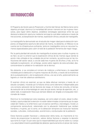 9
Manual de Exploración Clínica de las Mamas
El Programa de Acción para la Prevención y Control del Cáncer de Mama tiene como
objetivo principal, disminuir la mortalidad del cáncer mamario en las mujeres mexi-
canas, para lograr dicho objetivo, establece estrategias operativas entre las que
destaca la detección oportuna mediante tamizaje la cual debe realizarse a través de
tres acciones, autoexploración de mamas, exploración clínica y estudio de mastografía.
La mastografía ha demostrado ser el estudio de imagen ideal para la detección tem-
prana y el diagnóstico oportuno del cáncer de mama, no obstante, en México no se
cuenta con la infraestructura suficiente, tanto en mastógrafos como en recursos hu-
manos especializados para cubrir al total de la población femenina de mayor riesgo.
Por la particularidad del estudio de mastografía el acceso para muchas mujeres no
es fácil, es por lo anterior que la exploración clínica de las mamas sigue siendo la
acción más utilizada en las unidades de primer contacto, se estima que en las ins-
tituciones del sector salud, a una de cada tres mujeres de 25 años y más, se le ha
realizado la exploración, sin embargo, existe sobre registro de esta actividad, des-
conociendose la calidad en la realización de la técnica.
No obstante, si se considera el número de médicos y enfermeras y la capacidad
instalada para la detección a mujeres mayores de 25 años, a través de la enseñanza
de la autoexploración y de la exploración clínica, una vez al año, potencialmente se
lograría un nivel de cobertura satisfactorio.
El examen clínico es esencial, ya que se debe efectuar siempre a través de un
estudio completo, iniciando por la historia clínica como elemento indispensable para
una correcta valoración de los factores de riesgo, el motivo de consulta, el tiempo
de evolución de la sintomatología en caso de que exista, tiempo de aparición, etc., y
sobre todo, la exploración física que siempre deberá ser dirigida a la búsqueda inten-
cionada de masas.
Disminuir la mortalidad por esta neoplasia, así como abatir el costo, elevar la efec-
tividad y oportunidad de la atención no están determinadas únicamente por la capa-
cidad del médico y la enfermera o por el avance científico y tecnológico. Existe un
componente sociocultural, relacionado con la educación tradicional que reciben
hombres y mujeres, por lo tanto, en la detección temprana se involucran factores
sociales, culturales, institucionales, económicos y conductuales de la población.
Estos factores pueden favorecer u obstaculizar dicha tarea, es importante al mo-
mento de proporcionar la atención, valorar dichos factores y respetar la decisión
que tome la mujer. Es por esto que la responsabilidad que asuma sobre su cuerpo
y su salud determinará la posibilidad de detectar oportunamente el cáncer de mama.
INTRODUCCIÓN
 