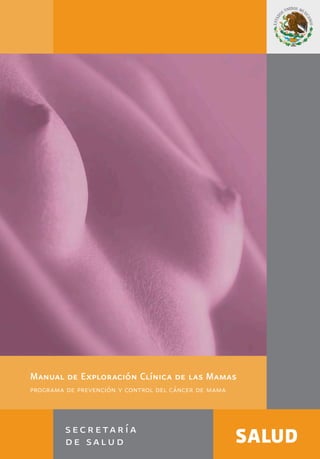 Manual de Exploración Clínica de las Mamas
programa de prevención y control del cáncer de mama
www.generoysaludreproductiva.salud.gob.mx
CENTRO NACIONAL DE EQUIDAD DE GÉNERO
Y SALUD REPRODUCTIVA
 