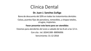 Clinica Dental
Dr. Juan J. Sanchez Zuñiga
Bono de descuento del 20% en todos los tratamientos dentales
Calzas, puentes fijos de porcelana, removibles, y chapas totales,
cirugias, implantes.
Favor presentar este bono para ser atendidos
Estamos para atenderles de lunes a sabado de las 8 am a las 12 m.
Con cita : tel. 82641300- 88896006
Vencimiento: 31-12-2018
 