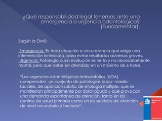 Según la OMS:
.Emergencia :Es toda situación o circunstancia que exige una
intervención inmediata, para evitar resultados adversos graves.
.Urgencia: Patología cuya evolución es lenta y no necesariamente
mortal, pero que debe ser atendida en un máximo de 6 horas
“Las urgencias odontológicas ambulatorias (UOA)
comprenden un conjunto de patologías buco- máxilo-
faciales, de aparición súbita, de etiología múltiple, que se
manifiestan principalmente por dolor agudo y que provocan
una demanda espontánea de atención, tanto en los
centros de salud primaria como en los servicios de atención
de nivel secundario y terciario”.
 