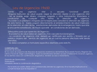 1)Ante una urgencia vital o secuela funcional grave:
.Ninguna institución de salud puede negar la atención rápida a una urgencia vital
. No se puede exigir dinero, cheques, pagarés u otros instrumentos financieros o
condicionar de cualquier otra forma la atención de urgencia.
. Acceder a un préstamo otorgado por la Isapre para cancelar la atención de urgencia.
De esta forma, la Isapre pagará directamente al establecimiento de salud implicado
en la atención, el valor de las prestaciones derivadas de la emergencia, hasta que éste
se encuentre estabilizado, de modo que esté en condiciones de ser derivado.
2)Requisitos para que opere ley de Urgencia :
- El problema de salud debe ser urgencia vital o secuela funcional grave.
- La condición de Urgencia vital, deberá ser certificada por escrito y firmada por un
médico cirujano del servicio de urgencia, en el cual la persona afectada esté siendo
atendida.
- Se debe completar un formulario específico diseñado para este fin.
COBERTURA GES :
Garantía de Acceso
En los casos de sospecha de Abscesos de espacios anatómicos del territorio Buco Máxilo Facial y Flegmón Oro
Cérvico facial de origen odontológico, todos los beneficiarios tendrán acceso a tratamiento inicial en urgencia.
En los demás casos con confirmación diagnóstica, tendrán acceso a tratamiento.
Garantía de Oportunidad
Tratamiento:
Inmediato desde la confirmación diagnóstica.
Por lo tanto es nuestro deber como profesionales atender las urgencias. El no hacerlo implicaría el no
cumplir las leyes que las respaldan.A
 