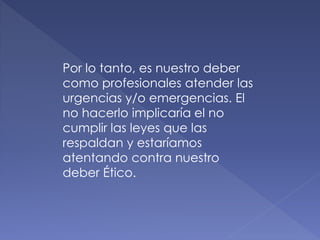 Por lo tanto, es nuestro deber
como profesionales atender las
urgencias y/o emergencias. El
no hacerlo implicaría el no
cumplir las leyes que las
respaldan y estaríamos
atentando contra nuestro
deber Ético.
 