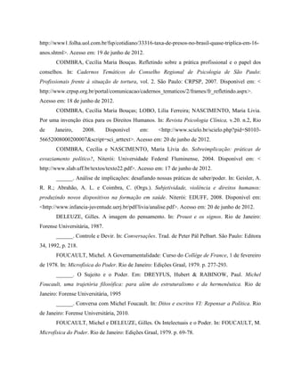 http://www1.folha.uol.com.br/fsp/cotidiano/33316-taxa-de-presos-no-brasil-quase-triplica-em-16-
anos.shtml>. Acesso em: 19 de junho de 2012.
       COIMBRA, Cecília Maria Bouças. Refletindo sobre a prática profissional e o papel dos
conselhos. In: Cadernos Temáticos do Conselho Regional de Psicologia de São Paulo:
Profissionais frente à situação de tortura, vol. 2. São Paulo: CRPSP, 2007. Disponível em: <
http://www.crpsp.org.br/portal/comunicacao/cadernos_tematicos/2/frames/fr_refletindo.aspx>.
Acesso em: 18 de junho de 2012.
       COIMBRA, Cecília Maria Bouças; LOBO, Lilia Ferreira; NASCIMENTO, Maria Livia.
Por uma invenção ética para os Direitos Humanos. In: Revista Psicologia Clínica, v.20. n.2, Rio
de    Janeiro,      2008.      Disponível   em:     <http://www.scielo.br/scielo.php?pid=S0103-
56652008000200007&script=sci_arttext>. Acesso em: 20 de junho de 2012.
       COIMBRA, Cecília e NASCIMENTO, Maria Lívia do. Sobreimplicação: práticas de
esvaziamento político?, Niterói: Universidade Federal Fluminense, 2004. Disponível em: <
http://www.slab.uff.br/textos/texto22.pdf>. Acesso em: 17 de junho de 2012.
       ______. Análise de implicações: desafiando nossas práticas de saber/poder. In: Geisler, A.
R. R.; Abrahão, A. L. e Coimbra, C. (Orgs.). Subjetividade, violência e direitos humanos:
produzindo novos dispositivos na formação em saúde. Niterói: EDUFF, 2008. Disponível em:
<http://www.infancia-juventude.uerj.br/pdf/livia/analise.pdf>. Acesso em: 20 de junho de 2012.
       DELEUZE, Gilles. A imagem do pensamento. In: Proust e os signos. Rio de Janeiro:
Forense Universitária, 1987.
       ______. Controle e Devir. In: Conversações. Trad. de Peter Pál Pelbart. São Paulo: Editora
34, 1992, p. 218.
       FOUCAULT, Michel. A Governamentalidade: Curso do Collège de France, 1 de fevereiro
de 1978. In: Microfísica do Poder. Rio de Janeiro: Edições Graal, 1979. p. 277-293.
       ______. O Sujeito e o Poder. Em: DREYFUS, Hubert & RABINOW, Paul. Michel
Foucault, uma trajetória filosófica: para além do estruturalismo e da hermenêutica. Rio de
Janeiro: Forense Universitária, 1995
       ______. Conversa com Michel Foucault. In: Ditos e escritos VI: Repensar a Política. Rio
de Janeiro: Forense Universitária, 2010.
       FOUCAULT, Michel e DELEUZE, Gilles. Os Intelectuais e o Poder. In: FOUCAULT, M.
Microfísica do Poder. Rio de Janeiro: Edições Graal, 1979. p. 69-78.
 