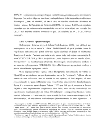 2009 a 2011: primeiramente como psicóloga da equipe técnica e, em seguida, como coordenadora
do projeto. Este projeto foi gerido no referido estado pelo Centro de Defesa dos Direitos Humanos
de Petrópolis (CDDH de Petrópolis) de 2003 a 2011, em convênio direto com a Secretaria de
Direitos Humanos da Presidência da República (SDH/PR). Em meados de 2011, esta secretaria
comunicou que não mais renovaria seus convênios nem abriria novos editais para execução dos
CEAV´s nas diferentes unidades federativas do país. Em dezembro de 2011, o CEAV/RJ foi
encerrado2.


        Entre experiência e problematização
        Dialoguemos – desta vez através de Heliana Conde Rodrigues (2005) – com o filósofo que
pouco gostava de se deixar rotular, o “careca”3 Michel Foucault. O que o pensador chama de
“experiências transformadoras” podem tomar dois lugares diferentes: ora podem ser constituintes
do processo de escrita – “escrevo para mudar a mim mesmo e não mais pensar a mesma coisa de
antes” (FOUCAULT, 2010, p.290) –; ora podem ser “ponto de partida para um trabalho teórico,
ético e político” – na medida em que referem-se a desassossegos e abalos sentidos no cotidiano e
aos quais não podemos escapar (RODRIGUES, 2005, p.21). Neste caso, a experiência nos força a
pensar, impulsionando à pesquisa e à escrita.
        O que trago aqui diz desse segundo sentido de experiência transformadora: é a vivência no
CEAV/RJ que me deslocou, que me desacomodou, que se fez “problema”. Problema não no
sentido de uma dificuldade, mas no sentido de uma questão, de uma pergunta, de uma
problematização. E o que é problematizar senão pensar? Esta é uma perspectiva desnaturalizadora
do que é o pensamento: concordo com Deleuze (1987), que dirá que só pensamos se formos
forçados a tanto. O pensamento, compreendido desta forma, não é um ato voluntário que um
suposto sujeito psicológico coloca em prática deliberadamente – como postulou Descartes e tantos
outros o reafirmaram – , e sim uma força que o acomete de forma a desencadear um processo de
desestabilização, de interferência inevitavelmente problematizadora de uma organização... e

2
  Tendo surgido no final dos anos 1990 e início dos 2000, estes centros de apoio e atendimento a vítimas de violência
adquiriram nomes e siglas diferentes dependendo do estado e da época em que foram executados: COAV, CEAV,
CRAVI, NAVCV, etc. Também varia quem o executa, podendo ser a sociedade civil organizada (na maioria das
vezes) e/ou administrações públicas (estaduais ou municipais). No caso do CEAV/RJ, o convênio sempre foi
diretamente com a SDH/PR. Desta forma, enquanto o CEAV/RJ foi encerrado, ainda existem programas deste tipo
nos diferentes estados do Brasil, desde que não em convênio direto com a SDH/PR.
3
  Permitimo-nos pegar de empréstimo esse carinhoso apelido dado ao pensador por Heliana Conde, professora doutora
no Instituto de Psicologia na Universidade do Estado do Rio de Janeiro.
 