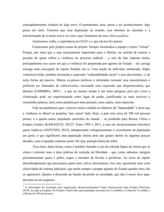 conseqüentemente criadora de algo novo. O pensamento, pois, passa a ser acontecimento: algo
pensa em mim. Veremos que essa disposição ao mundo, essa abertura ao encontro e à
transformação de si muito tem a ver com o que chamamos de uma clínica política.
        Analisemos, então, a experiência no CEAV e o que ela nos fez pensar.
        Comecemos pelo próprio nome do projeto. Sempre incomodou a equipe o termo “vítima”.
Porque, por mais que o seja tecnicamente importante para o Direito, no sentido de marcar a
posição de quem sofreu a violência no processo judicial – e isso de fato importa muito,
principalmente nos casos em que a violência foi perpetrada por agentes do Estado – ele carrega
consigo uma concepção de sujeito fechado em si. Uma noção de indivíduo intimizado, frágil,
vulnerável (aliás, também incomoda a expressão “vulnerabilidade social” e seus decorrentes...), de
certa forma até passivo. Muitos ex-presos políticos e torturados recusam essa nomenclatura e
preferem ser chamados de sobreviventes, recusando essa expressão que despotencializa, que
diminui (COIMBRA, 2007) – e que ao mesmo tempo é um tanto perigosa, pois por vezes a
vitimização pode ser experimentada como lugar de poder, justificando as mais terríveis e
ressentidas práticas, bem como pedidos por mais punição, mais cadeia, mais repressão.
        Vale um parênteses aqui: é preciso muito cuidado ao falarmos de “impunidade” e dizer que
a violência no Brasil se perpetua “por causa” dela. Hoje, o país tem cerca de 500 mil pessoas
presas; é a quarta maior população carcerária do mundo – só perdendo para Rússia, China e
Estados Unidos (KAWAGUTI, 2012)4. Entre 1995 e 2011, a taxa de encarceramento brasileira
quase triplicou (ANTUNES, 2012), ultrapassando vertiginosamente o crescimento da população
em geral, o que significaria uma população inteira atrás das grades dentro de algumas poucas
décadas, caso a equação continue assim. Ou seja: punição temos de sobra.
         Fica claro, desta forma, como é também fazendo o uso da referida figura da vítima que se
criam e reiteram mais e mais práticas de restrição de liberdade – que, como sabemos, atingem
prioritariamente quem é pobre, negro e morador de favelas e periferias. Ao invés de repetir
desenfreadamente que precisamos punir mais, talvez devêssemos, isso sim, questionar uma certa
seletividade do sistema judiciário, que tende sempre a poupar agentes do Estado quando estes são
os agressores. Quanto à discussão da função da prisão na sociedade, que não é nosso foco aqui,
deixemo-la em suspenso.
4
  A informação foi levantada pela organização não-governamental Centro Internacional para Estudos Prisionais
(ICPS, na sigla em inglês). Os Estados Unidos têm uma população carcerária de 2,2 milhões, a China de 1,6 milhão e
a Rússia de 740 mil pessoas.
 
