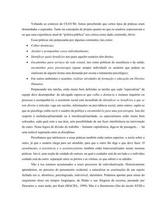 Voltando ao contexto do CEAV/RJ, fomos percebendo que certos tipos de práticas eram
demandadas e esperadas. Tanto na concepção de projeto quanto no que os usuários expressavam e
no que uma experiência atual de “política pública” nos coloca como dado, instituído, óbvio.
       Essas práticas são perpassadas por algumas constantes, tais como:
      Colher denúncias;
      Atender e acompanhar casos individualmente;
      Identificar quais benefícios aos quais aqueles usuários têm direito;
      Encaminhar para serviços da rede estatal, tais como políticas de assistência e da saúde;
       encaminhar para psicoterapia (quase sempre individual) os usuários que pedem ou
       sinalizam de alguma forma uma demanda por escuta e tratamento psicológico;
      Em outros ambientes e ocasiões, realizar atividades de formação e educação em Direitos
       Humanos.
       Perpassando tais tarefas, estão muito bem definidas as tarefas que cada “especialista” da
equipe deve desempenhar: do advogado espera-se que colha a denúncia e instaure inquérito ou
processo e acompanhá-lo; o assistente social está incumbido de identificar os benefícios a que se
tem direito e articular vaga em escolas, informações na previdência social, entre outros; supõe-se
que ao psicólogo caiba ouvir o usuário da política e encaminhá-lo para uma psicoterapia. Isso diz
respeito à multidisciplinaridade ou à interdisciplinaridade: os especialismos estão muito bem
colocados, cada qual com a sua área, sem possibilidade de um fazer interferência na intervenção
do outro. Nesta lógica de divisão do trabalho – bastante capitalística, diga-se de passagem... – há
uma notável separação entre as disciplinas.
       Percebamos que intrínsecos a essas práticas também estão outros aspectos: a tutela sobre o
outro, já que o usuário chega para ser atendido, para que o outro lhe diga o que deve fazer. O
atendimento, a assistência e o assistencialismo também estão transversalizados nestas mesmas
práticas. Isto é, uma noção de cuidado de outrem, na qual o cuidador está de um lado e o indivíduo
cuidado está do outro: separação entre os peritos e as vítimas, os que sabem e os sabidos.
       Não à toa estamos acostumados a esses processos de individualização. Historicamente
aprendemos, no percurso do pensamento ocidental, a naturalizar as construções de um sujeito
fechado em si, ahistórico, psicologizado, indivisível, identitário. Podemos apontar para sinais do
surgimento disso em tempos longínquos, de Platão e sua Alegoria da caverna, passando por
Descartes e, mais tarde, por Kant (MACIEL, 1999). Mas é o Iluminismo (fim do século XVIII e
 