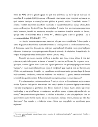 início do XIX) talvez a grande época na qual essa construção de modo-de-ser indivíduo se
consolida. É o período histórico em que o Homem é estabelecido como centro do universo e no
qual também emergem as separações entre público X privado, sujeito X realidade, interno X
externo. Também despontam as cidades e com elas o esquadrinhamento do espaço urbano, bem
como o ordenamento dos territórios e das populações. É preciso bem governar para manter uma
nação produtiva, inserida no modelo de produção e de economia da ordem mundial: ao Estado,
que já vinha se instituindo desde o século XVI, interessa agora a arte de governar – ou a
governamentalidade (FOUCAULT, 1979).
        As ciências humanas nascem neste momento, não por mera coincidência. É abandonada a
forma de governar absolutista e cruamente arbitrária: o Estado passa a se sofisticar cada vez mais,
de forma que o exercício do poder não está mais localizado nele (Estado), e sim pulverizado em
diferentes práticas que convergem para essa lógica de controle, de disciplina, de docilização de
corpos, de direção de cura e eliminação de desvios (IDEM, 1995).
        Portanto, em nosso presente impõe-se a questão: que ética, ou que clínica é essa que
estamos reproduzindo quando acatamos a “missão” de resolver problemas, dar respostas, curar,
apaziguar, acalmar (quem nunca ouviu que alguém precisa de um psicólogo porque está muito
“agitado”...) e dar encaminhamento aos casos de violência? Que escuta é essa que fazemos em
ONGs, em equipamentos de saúde, em consultórios, em tribunais àquilo que nos chega de forma
individualizada, familiarista, como um problema a ser resolvido? O quanto estamos trabalhando
no sentido do aperfeiçoamento do funcionamento da engrenagem de exercício de poder?
        É preciso estranhar esses automatismos. É preciso colocar as demandas que recebemos em
análise. É preciso fazer parada para análise. Para tanto, é preciso se colocar a si próprio em análise
e se fazer as perguntas: o que temos feito de nós mesmos? É preciso fazer a análise de nossas
implicações, o que significa nos perguntarmos: que efeitos nossas práticas estão produzindo no
mundo5? O quanto estamos percebendo o conflito, a desordem, o caos das populações com as
quais lidamos como forma mesmo de não se assujeitar a valores, pilares, marcas que não lhes
favorecem? Que mundos e existências nossa clínica tem engendrado ou contribuído para
engendrar?



5
 Para obter uma explanação mais profunda sobre o conceito de “análise de implicações”, sugiro conferir Coimbra e
Nascimento, 2008.
 