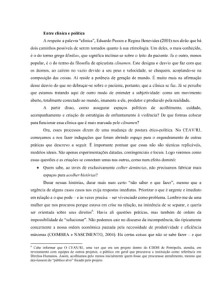 Entre clínica e política
        A respeito a palavra “clínica”, Eduardo Passos e Regina Benevides (2001) nos dirão que há
dois caminhos possíveis de serem tomados quanto à sua etimologia. Um deles, o mais conhecido,
é o do termo grego klinikos, que significa inclinar-se sobre o leito do paciente. Já o outro, menos
popular, é o do termo da filosofia de epicurista clinamen. Este designa o desvio que faz com que
os átomos, ao caírem no vazio devido a seu peso e velocidade, se choquem, acoplando-se na
composição das coisas. Aí reside a potência de geração de mundo. É muito mais na afirmação
desse desvio do que no debruçar-se sobre o paciente, portanto, que a clínica se faz. Já se percebe
que estamos tratando aqui de outro modo de entender a subjetividade: como um movimento
aberto, totalmente conectado ao mundo, imanente a ele, produtor e produzido pela realidade.
        A   partir   disso,    como    assegurar     espaços    políticos    de   acolhimento,     cuidado,
acompanhamento e criação de estratégias de enfrentamento à violência? De que formas colocar
para funcionar essa clínica que é mais marcada pelo clinamen?
        Ora, esses processos dizem de uma mudança de postura ético-política. No CEAV/RJ,
começamos a nos fazer indagações que foram abrindo espaço para o engendramento de outras
práticas que descrevo a seguir. É importante pontuar que essas não são técnicas replicáveis,
modelos ideais. São apenas experimentações datadas, contingenciais e locais. Logo veremos como
essas questões e as criações se conectam umas nas outras, como num efeito dominó:
       Quem sabe, ao invés de exclusivamente colher denúncias, não precisamos fabricar mais
        espaços para acolher histórias?
        Durar nessas histórias, durar mais num certo “não saber o que fazer”, mesmo que a
urgência de alguns casos casos nos exija respostas imediatas. Priorizar o que é urgente e imediato
em relação a o que pode – e às vezes precisa – ser vivenciado como problema. Lembro-me de uma
mulher que nos procurou porque estava em crise na relação, na iminência de se separar, e queria
ser orientada sobre seus direitos6. Havia ali questões práticas, mas também de ordem da
impossibilidade de “solucionar”. Não podemos cair no discurso da incompetência, tão tipicamente
concernente a nossa ordem econômica pautada pela necessidade de produtividade e eficiência
máximas (COIMBRA e NASCIMENTO, 2004). Há certas coisas que não se sabe fazer – e que

6
  Cabe informar que O CEAV/RJ, uma vez que era um projeto dentro do CDDH de Petrópolis, atendia, em
revezamento com equipes de outros projetos, o público em geral que procurava a instituição como referência em
Direitos Humanos. Assim, acolhíamos pelo menos inicialmente quem fosse que procurasse atendimento, mesmo que
desviassem do “público alvo” focado pelo projeto.
 