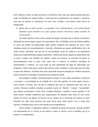 bom! Apenas ao falar, ao durar um pouco no problema, ficou claro que aquela questão precisava
ainda ser habitada por aquela mulher; o casal precisava experimentar esse impasse e suportá-lo
antes que ele pudesse se transformar em outra coisa. Acolher a sua história, desta forma, foi
fundamental.
      Quem sabe, ao invés atender e acompanhar casos individualmente e de exclusivamente
       identificar quais benefícios aos quais aqueles usuários têm direito, tomar caminhos de
       coletivização?.
       Isso pode significar várias coisas: atender em duplas, deixando que os saberes se misturem,
abdicando de nossos lugares seguros de especialistas. Dar visibilidade, tornar de domínio público
os casos que podem ser publicizados (após análise cuidadosa dos aspectos de risco), como
estratégia mesmo de encaminhamento e proteção, afirmando que aquela problemática não é de
ordem íntima, individual, mas que diz de uma produção social da violência e da importância
política do compartilhamento daquela experiência. Abdicar dos nossos lugares de especialistas não
só entre a equipe, mas também em relação a quem nos procura: no momento de pensar os
encaminhamentos para os casos, criar, junto com os usuários, as melhores estratégias de
enfrentamento à violência. Às vezes pode ser pela intimidação do lugar de saber-poder que
ocupamos o motivo pelo qual o usuário não conta de certas condições e certas redes que tem sobre
as quais não sabíamos. Acreditar mais nessa capacidade da pessoa atingida por violência de pensar
junto as formas de se proteger, recusando nossa tendência à tutela.
       Isso também é cuidado, é potencialização do sujeito. É, mais ainda, possibilitar e incentivar
a invenção e a consolidação de um cuidado de si. Isso não significa, de modo algum, deixar o
outro isolado e sozinho, mas sim dar as condições para que se componha junto uma rede de
cuidado. Devemos também estranhar as grandes noções de “família”, “criança”, “sexualidade”
que estamos acostumados a tomar como verdades absolutas e modelos a serem seguidos. É em
nome dessas verdades inabaláveis que categorizamos de antemão como boas ou ruins certas
formas de crescer, de educar, de brincar, de ser criança, de se relacionar em família ou casal.
Entender isso tudo como processos dos quais fazem parte vários atores é em si muito mais
rigoroso e cuidadoso para com os movimentos que acompanhamos.
       Nesse sentido, é importante conhecer a realidade de quem nos procura, fazendo também
um deslocamento de ir à favela ou aos bairros e sentir os cheiros, ouvir os barulhos que lá se
sentem e se compartilham.
 