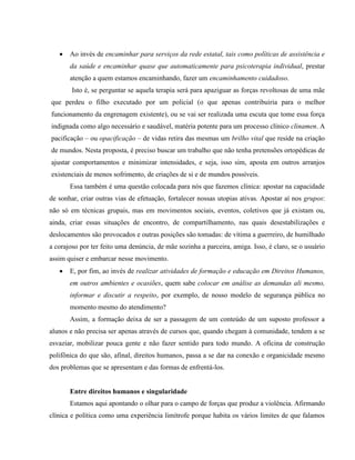    Ao invés de encaminhar para serviços da rede estatal, tais como políticas de assistência e
       da saúde e encaminhar quase que automaticamente para psicoterapia individual, prestar
       atenção a quem estamos encaminhando, fazer um encaminhamento cuidadoso.
        Isto é, se perguntar se aquela terapia será para apaziguar as forças revoltosas de uma mãe
que perdeu o filho executado por um policial (o que apenas contribuiria para o melhor
funcionamento da engrenagem existente), ou se vai ser realizada uma escuta que tome essa força
indignada como algo necessário e saudável, matéria potente para um processo clínico clinamen. A
pacificação – ou opacificação – de vidas retira das mesmas um brilho vital que reside na criação
de mundos. Nesta proposta, é preciso buscar um trabalho que não tenha pretensões ortopédicas de
ajustar comportamentos e minimizar intensidades, e seja, isso sim, aposta em outros arranjos
existenciais de menos sofrimento, de criações de si e de mundos possíveis.
       Essa também é uma questão colocada para nós que fazemos clínica: apostar na capacidade
de sonhar, criar outras vias de efetuação, fortalecer nossas utopias ativas. Apostar aí nos grupos:
não só em técnicas grupais, mas em movimentos sociais, eventos, coletivos que já existam ou,
ainda, criar essas situações de encontro, de compartilhamento, nas quais desestabilizações e
deslocamentos são provocados e outras posições são tomadas: de vítima a guerreiro, de humilhado
a corajoso por ter feito uma denúncia, de mãe sozinha a parceira, amiga. Isso, é claro, se o usuário
assim quiser e embarcar nesse movimento.
      E, por fim, ao invés de realizar atividades de formação e educação em Direitos Humanos,
       em outros ambientes e ocasiões, quem sabe colocar em análise as demandas ali mesmo,
       informar e discutir a respeito, por exemplo, de nosso modelo de segurança pública no
       momento mesmo do atendimento?
       Assim, a formação deixa de ser a passagem de um conteúdo de um suposto professor a
alunos e não precisa ser apenas através de cursos que, quando chegam à comunidade, tendem a se
esvaziar, mobilizar pouca gente e não fazer sentido para todo mundo. A oficina de construção
polifônica do que são, afinal, direitos humanos, passa a se dar na conexão e organicidade mesmo
dos problemas que se apresentam e das formas de enfrentá-los.


       Entre direitos humanos e singularidade
       Estamos aqui apontando o olhar para o campo de forças que produz a violência. Afirmando
clínica e política como uma experiência limítrofe porque habita os vários limites de que falamos
 