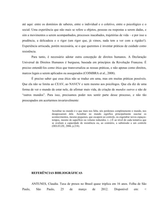 até aqui: entre os domínios de saberes, entre o individual e o coletivo, entre o psicológico e o
social. Uma experiência que não mais se refere a objetos, pessoas ou respostas a serem dadas, e
sim a movimentos a serem acompanhados, processos inacabados, trajetórias de vida – e por isso a
prudência, a delicadeza e o rigor (um rigor que, já vimos, nada tem a ver com a rigidez!).
Experiência arriscada, porém necessária, se o que queremos é inventar práticas de cuidado como
resistência.
         Para tanto, é necessário adotar outra concepção de direitos humanos. A Declaração
Universal de Direitos Humanos é burguesa, baseada em princípios da Revolução Francesa. É
preciso entendê-los como ética que transversaliza as nossas práticas, e não apenas como direitos,
marcos legais a serem aplicados ou assegurados (COIMBRA et al., 2008).
         É preciso saber que essa ética não se traduz em uma, mas em muitas práticas possíveis.
Que ela não se limita ao CEAV, ao NAVCV e nem mesmo aos psicólogos. Que ela diz de uma
forma de ver o mundo de estar nele, de afirmar mais vida, de criação de mundos outros e não de
“outros mundos”. Para isso, precisamos poder nos sentir parte desse processo, e não tão
preocupados em acertarmos invariavelmente:


                        Acreditar no mundo é o que mais nos falta; nós perdemos completamente o mundo, nos
                        desapossaram dele. Acreditar no mundo significa principalmente suscitar os
                        acontecimentos, mesmo pequenos, que escapem ao controle, ou engendrar novos espaços-
                        tempos, mesmo de superfície ou volume reduzidos. (...) É ao nível de cada tentativa que
                        se avaliam a capacidade de resistência ou, ao contrário, a submissão a um controle
                        (DELEUZE, 2006, p.218).




         REFERÊNCIAS BIBLIOGRÁFICAS


         ANTUNES, Claudia. Taxa de presos no Brasil quase triplica em 16 anos. Folha de São
Paulo,      São     Paulo,      25      de      março        de      2012.       Disponível        em:       <
 