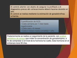 El control ulterior con objeto de asegurar la profilaxis o el
diagnostico precoz del coriocarcinoma deberá hacerse durante un
año.
El control se realiza mediante la estimación de gonadotrofinas
urinarias.
Posteriormente se realiza un seguimiento de la paciente, con análisis
periódicos de sangre que miden la concentración de gonadotropina, a
fin de comprobar si el nivel de la hormona ha vuelto. Esta hormona en el
embarazo dura 90 días.
Cuantificación de hCG:
• Cada semana por 1 mes hasta
negativizarse
• Cada mes x 6 meses
• Cada 2 meses hasta completar 1 año
 