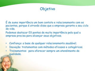 Objetivo
É de suma importância um bom contato e relacionamento com os
pacientes, porque é através disso que a empresa garante o seu ciclo
de vida.
Podemos destacar 03 pontos de muita importância pela qual a
empresa precisa para alcançar seus objetivos.
• Confiança: a base de qualquer relacionamento saudável;
• Inovação: tratamentos com métodos eficazes e categóricos.
• Treinamentos: para oferecer sempre um atendimento de
qualidade.
 