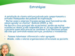 Estratégias
A satisfação do cliente está prejudicada pelo comportamento e
atitudes inadequadas das pessoas da organização.
“ Muitas vezes a empresa fracassa porque seus funcionários não
sabem agradar os clientes”. Robbins (2009, p. 16).
Na Gerclin o foco principal são os pacientes, porém em muitas
ocasiões os idosos já não respondem por si, ou seja além de agradar
o paciente quem mais precisa se contentar é os familiares porque
são eles que contratam nossos serviços, produtos e tratamentos.
• Pessoas talentosas: diferencial e valor agregado;
• Missão, visão e valores organizacionais direcionado ao paciente
 