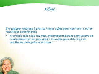 Ações
Em qualquer empresa é preciso traçar ações para monitorar e obter
resultados satisfatórios
• A direção está cada vez mais explorando métodos e processos de
relacionamentos, de pesquisas e inovação, para obtermos os
resultados planejados e eficazes.
 