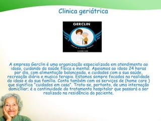 Clinica geriátrica
A empresa Gerclin é uma organização especializada em atendimento ao
idoso, cuidando da saúde física e mental. Apoiamos ao idoso 24 horas
por dia, com alimentação balanceada, e cuidados com a sua saúde,
recreação diária e musica terapia. Estamos sempre focados na realidade
do idoso e da sua família. Conta também com os serviços de (home care )
que significa "cuidados em casa". Trata-se, portanto, de uma internação
domiciliar; é a continuidade do tratamento hospitalar que passará a ser
realizado na residência do paciente.
 