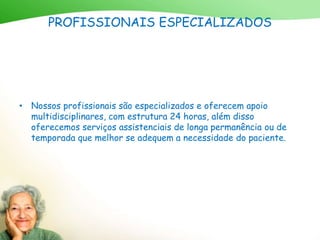 PROFISSIONAIS ESPECIALIZADOS
• Nossos profissionais são especializados e oferecem apoio
multidisciplinares, com estrutura 24 horas, além disso
oferecemos serviços assistenciais de longa permanência ou de
temporada que melhor se adequem a necessidade do paciente.
 