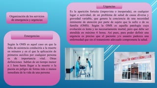 Organización de los servicios
de emergencia y urgencias
Es la aparición fortuita (imprevista o inesperada), en cualquier
lugar o actividad, de un problema de salud de causa diversa y
gravedad variable, que genera la conciencia de una necesidad
inminente de atención por parte de sujeto que la sufre o de su
familia (OMS). Según la OMS es aquella patología cuya
evolución es lenta y no necesariamente mortal, pero que debe ser
atendida en máximo 6 horas. Así pues, para poder definir una
urgencia es preciso que el paciente y/o usuario padezca una
enfermedad que sin el tratamiento adecuado comprometa la salud.
Según la OMS es aquel caso en que la
falta de asistencia conduciría a la muerte
en minutos y en el que la aplicación de
primeros auxilios por cualquier persona
es de importancia vital. Otras
definiciones hablan de un tiempo menor
a 1 hora hasta llegar a la muerte o la
puesta en peligro de forma más o menos
inmediata de la vida de una persona
Emergencias
Urgencias
 