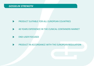 GOSSELIN STRENGTH




      PRODUCT SUITABLE FOR ALL EUROPEAN COUNTRIES


      40 YEARS EXPERIENCE IN THE CLINICAL CONTAINERS MARKET


      END-USER FOCUSED


      PRODUCT IN ACCORDANCE WITH THE EUROPEAN REGULATION
 