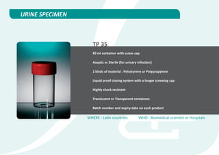 URINE SPECIMEN



                    TP 35
                    60 ml container with screw cap

                    Aseptic or Sterile (for urinary infection)

                    2 kinds of material : Polystyrene or Polypropylene

                    Liquid proof closing system with a longer screwing cap

                    Highly shock resistant

                    Translucent or Transparent containers

                    Batch number and expiry date on each product

                 WHERE : Latin countries            WHO : Biomedical scientist or Hospitals
 