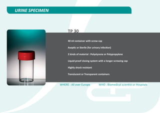 URINE SPECIMEN



                       TP 30
                       40 ml container with screw cap

                       Aseptic or Sterile (for urinary infection)

                       2 kinds of material : Polystyrene or Polypropylene

                       Liquid proof closing system with a longer screwing cap

                       Highly shock resistant

                       Translucent or Transparent containers


                 WHERE : All over Europe            WHO : Biomedical scientist or Hospitals
 