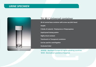 URINE SPECIMEN



                 TU 30 / Universal container
                 30 ml conical base container with screw cap (skirt base)

                 Aseptic

                 2 kinds of material : Polystyrene or Polypropylene

                 Liquid proof closing system

                 Highly shock resistant

                 Translucent or Transparent containers

                 Can be used for centrifugation

                 Graduated label

                 WHERE : Northern Europe & English speaking countries
                 WHO : Biomedical scientist or Hospitals
 