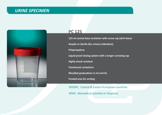 URINE SPECIMEN



                 PC 125
                 125 ml conical base container with screw cap (skirt base)

                 Aseptic or Sterile (for urinary infections)

                 Polypropylene

                 Liquid proof closing system with a longer screwing cap

                 Highly shock resistant

                 Translucent containers

                 Moulded graduations in ml and Oz

                 Frosted area for writing


                 WHERE : Central & Eastern European countries

                 WHO : Biomedical scientist or Hospitals
 