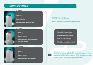 URINE SPECIMEN
     F 2000

     2000 ml
                                        WHERE : All over Europe
     Square bottle

     Natural colour with red cap        WHO : Biomedical scientist or Hospitals



     F 2700
       2700 ml                                 Material : Polyethylene

       Square bottle                           Natural or brown colour

       Natural colour with integrated          With or without label
       carrying handle                         Moulded graduations in ml


     LC 2000

       2000 ml
                                          24 hour urine sampling : for certain tests a 24 hour
       Square bottle                      specimen of urine is required. This physio/chemical
                                          analysis does not require a preservative.
       Natural colour with red cap
 