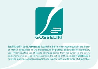 Established in 1965, GOSSELIN, located in Borre, near Hazebrouck in the North
of France, specialises in the manufacture of plastics disposable for laboratory
use. This innovative use of plastic having appealed from the outset to end users,
demand has not ceased to increase from the set up of the company. GOSSELIN is
now the leading european manufacturer to offer such a wide range of disposable.
 