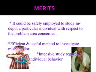 * It could be safely employed to study in-
depth a particular individual with respect to
the problem area concerned.
*Efficient & useful method to investigate
misbehavior.
*Intensive study regarding
individual behavior
 