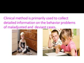 Clinical method is primarily used to collect
detailed information on the behavior problems
of maladjusted and deviant cases.
 