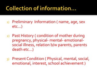 1) Preliminary Information ( name, age, sex
etc…)
2) Past History ( condition of mother during
pregnancy, physical- mental- emotional-
social illness, relation b/w parents, parents
death etc…)
3) Present Condition ( Physical, mental, social,
emotional, interest, school achievement )
 