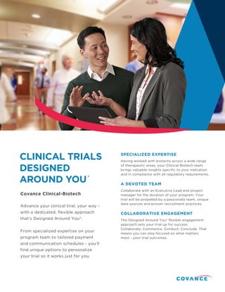 Covance Clinical-Biotech
CLINICAL TRIALS
DESIGNED
AROUND YOU®
Having worked with biotechs across a wide range
of therapeutic areas, your Clinical-Biotech team
brings valuable insights specific to your indication
and in compliance with all regulatory requirements.
Collaborate with an Executive Lead and project
manager for the duration of your program. Your
trial will be propelled by a passionate team, unique
data sources and proven recruitment practices.
SPECIALIZED EXPERTISE
A DEVOTED TEAM
COLLABORATIVE ENGAGEMENT
The Designed Around You® flexible engagement
approach sets your trial up for success.
Collaborate. Commence. Conduct. Conclude. That
means you can stay focused on what matters
most - your trial outcomes.
Advance your clinical trial, your way -
with a dedicated, flexible approach
that’s Designed Around You®.
From specialized expertise on your
program team to tailored payment
and communication schedules - you'll
find unique options to personalize
your trial so it works just for you.
 
