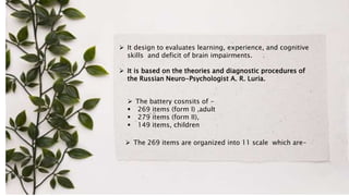  It design to evaluates learning, experience, and cognitive
skills and deficit of brain impairments.
 It is based on the theories and diagnostic procedures of
the Russian Neuro-Psychologist A. R. Luria.
 The 269 items are organized into 11 scale which are-
 The battery cosnsits of -
 269 items (form I) ,adult
 279 items (form II),
 149 items, children
 