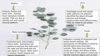 Motor function
RhythmRhythm visua
l
Tactile
Evaluates a variety of movement and
tactile (touch) abilities. The
participants are blindfold an asked to
identify where they have been
touches. Then they must identify a
variety of shapes and letters written
on the back of the patient’s hand and
identify common object such as keys
Investigate visual and spatial
skills, patients are asked to
identified the object through
pictures and through
progressively more difficult items.
They are asked to put pieces
together or overlap
Evaluate rhythm and
pitch skills . Patients
must reproduce melodic
sounds. They are also to
identify soft and sounds
musical patterns
Examines basic and complex
motor skills . Sometimes ask
patient to perform fine tasks with
the right and left hand with the
eyes open or closed . Other items
it involves mouth tongue and
speech movements.
 