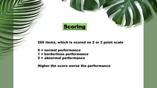 Scoring
269 items, which is scored on 2 or 3 point scale
0 = normal performance
1 = borderlines performance
2 = abnormal performance
Higher the score worse the performance
 