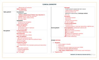 CLINICAL CHEMISTRY
PROPERTY OF MEDTECH REVIEW NOTES12 | P a g e
Affinity with vit D and actin.
Alpha-1-lipoprotein
Transports lipids
Alpha2 globulin Ceruloplasmin
Transports copper
↓ Wilson’s Disease (kayser-fleisher rings: deposition in
cornea) Menkes’ kinky-hair syndrome
Method: copper oxidase activity.
RV: 18-45 mg/dL
Haptoglobin
transports free hemoglobin
Acute phase reactant
Alpha2 macroglobulin
Inhibits protease
10x elevation is seen in nephrosis
RV: 150-420 mg/dL
Beta globulin Pre-beta-lipoprotein
Transports lipids (VLDL, TAG)
Beta-lipoprotein
Transports lipids (LDL, CHOLE)
Beta2 microglobulin
Light chain component of HLA
Elevated in RA and SLE, MM, HIV and Renal Failure.
RV: 0.2-2.8 ug/dL
Complement System
Immune response
↑ in inflammation ↓ DIC, hemolytic anemia and malnutrition
CRP
Acute phase reactants
Promotes phagocytosis
Cardiac marker
RV: <1.0 mg/dL
Fibrinogen
Protein present in plasma but not in serum
Largest protein in the blood
Precursor of fibrin clot
Method for measurement: Parfentjev method
RV: <1.0
Hemopexin
Acute phase reactant
Binds heme
Indicates early hemolysis
RV: 50-115 mg/dL
Transferrin/SIderophilin
Transports iron
↑ hemochromatosis, ↓ liver dxs, malnutrition, nephrotic syn.
Gamma globulin Immunoglobulins: synthesized in plasma cells
IgG most abundant
IgA found in mucous secretions
IgM first to appear
IgE allergy and anaphylactic reactions
IgD present in surface of B cells
CRP (in other references)
OTHERS PROTEINS
• Myoglobin
✓ Carries oxygen in muscles
✓ Nephrotoxin
✓ Marker of chest pain (angina) and early det. Of AMI
✓ ↑ 2-3 hours of onset, peak at 8-10 hours
✓ ↑ AMI, angina, rhabdomyolysis, muscle trauma, acute renal failure
• Troponin (cTnI)
 