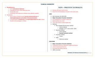 CLINICAL CHEMISTRY
PROPERTY OF MEDTECH REVIEW NOTES14 | P a g e
• Phenylketonuria
✓ Def of phenylalanie hydrolase
✓ Phenylpyruvic acid in both blood and urine
✓ Musty odor urine
✓ Screening: Guthrie Bacterial Inhibition Assay (Bacillus subtillis)
• Tyrosinemia
✓ Def. of either of these enzymes tyrosine aminotransferase, 4-
hydroxyphenylpyruvic acid oxidase, fumarylacetoacetate
✓ Increased levels of methionine and p-hydroxyphenolpyruvic acid in blood.
✓ Results to liver damage or cirrhosis
NON – PROTEIN NITROGEN
• Monitor and asses renal function.
• Result from the breakdown of protein and nucleic acids.
UREA
• Most abundant (45-50%) NPN
• Major end product of protein metabolism
• First metabolite to increase in kidney dxs
• BUN:Crea Ratio 10:1-20:1
• Urea is decreased in severe hepatic dxs
• Methods:
✓ Micro-Kjeldahl Nesslerization method
o Indirect method
o Nitrogen x 2.14 = urea x 0.467 = BUN
✓ Rosenthal method
o Direct method
o Diacetyl monoxime method
✓ Enzymatic method
o Urease
✓ IDMS
o Reference method
CREATININE
• Major end product of muscle catabolism
• Produced by three AA: methionine, arginine and lysine
• Index of overall renal function
• Evauluate fetal kidney maturity
• 100% is excreted
 