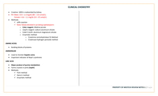 CLINICAL CHEMISTRY
PROPERTY OF MEDTECH REVIEW NOTES15 | P a g e
• Creatine: 100% is reabsorbed by kidney
• RV: Male = 0.9 – 1.3 mg/dL (80 – 115 umol/L)
Female = 0.6 – 1.1 mg/dL (53 – 97 umol/L)
• Methods:
✓ Jaffe reaction
✓ Note: falsely elevated in px taking caphalosporin
o Color reagent: Alkaline picrate
o Lloyd’s reagent: sodium aluminum silicate
o Fuller’s Earth: aluminum magnesium silicate
o Enzymatic method
o Creatinine aminohydrolase CK Method
o Creatinase-hydrogen peroxide method
AMINO ACIDS
• Building blocks of proteins
AMMONIUM
• Used to monitor hepatic coma
• Important indicator of Reye’s syndrome
URIC ACID
• Major product of purine metabolism
• Forms crystals in joints (tophi)
• Methods:
✓ Folin method
✓ Henry’s method
✓ Enzymatic method
 